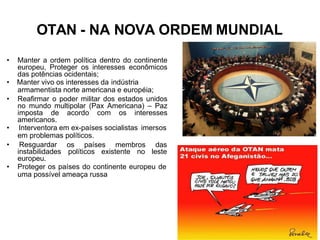 OTAN - NA NOVA ORDEM MUNDIAL
• Manter a ordem política dentro do continente
europeu, Proteger os interesses econômicos
das potências ocidentais;
• Manter vivo os interesses da indústria
armamentista norte americana e européia;
• Reafirmar o poder militar dos estados unidos
no mundo multipolar (Pax Americana) – Paz
imposta de acordo com os interesses
americanos.
• Interventora em ex-países socialistas imersos
em problemas políticos.
os países membros
políticos existente no
das
leste
• Resguardar
instabilidades
europeu.
• Proteger os países do continente europeu de
uma possível ameaça russa
 