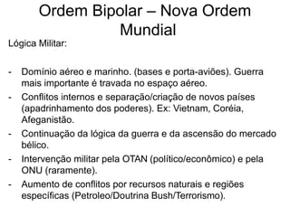 Ordem Bipolar – Nova Ordem
Mundial
Lógica Militar:
- Domínio aéreo e marinho. (bases e porta-aviões). Guerra
mais importante é travada no espaço aéreo.
- Conflitos internos e separação/criação de novos países
(apadrinhamento dos poderes). Ex: Vietnam, Coréia,
Afeganistão.
- Continuação da lógica da guerra e da ascensão do mercado
bélico.
- Intervenção militar pela OTAN (político/econômico) e pela
ONU (raramente).
- Aumento de conflitos por recursos naturais e regiões
específicas (Petroleo/Doutrina Bush/Terrorismo).
 