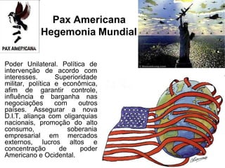Pax Americana
Hegemonia Mundial
Poder Unilateral. Política de
intervenção de acordo com
interesses. Superioridade
militar, política e econômica,
afim de garantir controle,
influência e barganha nas
negociações com outros
países. Assegurar a nova
D.I.T, aliança com oligarquias
nacionais, promoção do alto
consumo, soberania
empresarial em mercados
externos, lucros altos e
concentração de poder
Americano e Ocidental.
 