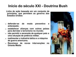 Início do século XXI - Doutrina Bush
Linha de ação baseada em um conjunto de
princípios, que permitem ao governo dos
Estados Unidos:
 defender-se de modo preventivo e
antecipado;
 estabelecer alianças com outros países
para derrotar o terrorismo no mundo;
 não permitir a ascensão de qualquer país a
uma situação de potência militar.
 realimentar a indústria bélica e a máquina
de guerra americana.
 Recomeço de novas intervenções no
Oriente Médio
 