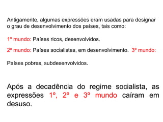 Antigamente, algumas expressões eram usadas para designar
o grau de desenvolvimento dos países, tais como:
1º mundo: Países ricos, desenvolvidos.
2º mundo: Países socialistas, em desenvolvimento. 3º mundo:
Países pobres, subdesenvolvidos.
Após a decadência do regime socialista, as
expressões 1º, 2º e 3º mundo caíram em
desuso.
 