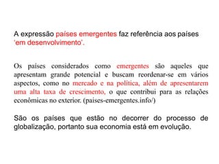 A expressão países emergentes faz referência aos países
‘em desenvolvimento’.
Os países considerados como emergentes são aqueles que
apresentam grande potencial e buscam reordenar-se em vários
aspectos, como no mercado e na política, além de apresentarem
uma alta taxa de crescimento, o que contribui para as relações
econômicas no exterior. (paises-emergentes.info/)
São os países que estão no decorrer do processo de
globalização, portanto sua economia está em evolução.
 
