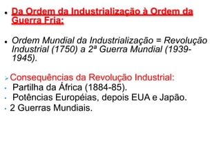  Da Ordem da Industrialização à Ordem da
Guerra Fria:
 Ordem Mundial da Industrialização = Revolução
Industrial (1750) a 2ª Guerra Mundial (1939-
1945).
Consequências da Revolução Industrial:
• Partilha da África (1884-85).
• Potências Européias, depois EUA e Japão.
• 2 Guerras Mundiais.
 