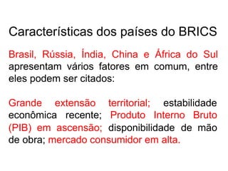 Características dos países do BRICS
Brasil, Rússia, Índia, China e África do Sul
apresentam vários fatores em comum, entre
eles podem ser citados:
Grande extensão
econômica recente;
territorial; estabilidade
Produto Interno Bruto
(PIB) em ascensão; disponibilidade de mão
de obra; mercado consumidor em alta.
 