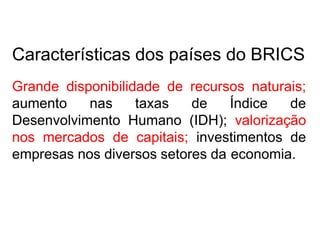 Características dos países do BRICS
Grande disponibilidade de recursos naturais;
aumento nas taxas de Índice de
Desenvolvimento Humano (IDH); valorização
nos mercados de capitais; investimentos de
empresas nos diversos setores da economia.
 