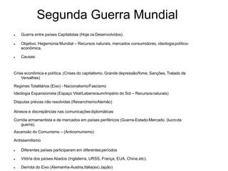Segunda Guerra Mundial
 Guerra entre países Capitalistas (Hoje os Desenvolvidos).
 Objetivo: Hegemonia Mundial – Recursos naturais, mercados consumidores, ideologiapolítico-
econômica.
 Causas:
Crise econômica e política. (Crises do capitalismo, Grande depressão/fome, Sanções, Tratado de
Versalhes)
Regimes Totalitários (Eixo) - Nacionalismo/Fascismo
Ideologia Expansionista (Espaço Vital/Lebensraum/Império do Sol – Recursosnaturais)
Disputas prévias não resolvidas (RevanchismoAlemão)
Atrasos e discrepâncias nas comunicações diplomáticas
Corrida armamentista e de mercados em países periféricos (Guerra-Estado-Mercado. (lucroda
guerra).
Ascensão do Comunismo – (Anticomunismo)
Antissemitismo
 Diferentes países participaram em diferentesperíodos
 Vitória dos países Aliados (Inglaterra, URSS, França, EUA, China,etc).
 Derrota do Eixo (Alemanha-Austria,Itália(ex) Japão)
 