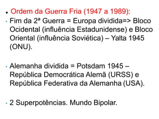  Ordem da Guerra Fria (1947 a 1989):
• Fim da 2ª Guerra = Europa dividida=> Bloco
Ocidental (influência Estadunidense) e Bloco
Oriental (influência Soviética) – Yalta 1945
(ONU).
• Alemanha dividida = Potsdam 1945 –
República Democrática Alemã (URSS) e
República Federativa da Alemanha (USA).
• 2 Superpotências. Mundo Bipolar.
 