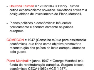  Doutrina Truman = 12/03/1947 = Henry Truman
critica expansionismo soviético. Soviéticos criticam a
desigualdade de investimento do Plano Marshall.
 Planos políticos e econômicos: Influenciar
politicamente e economicamente os países
europeus.
COMECON = 1947 (Conselho mútuo para assistência
econômica), que tinha como objetivo promover a
reconstrução dos países do leste europeu afetados
pela guerra
Plano Marshall = junho 1947 = George Marshall cria
fundo de reestruturação européia. Surgem blocos
econômicos CECA (1952) MCE (1957).
 