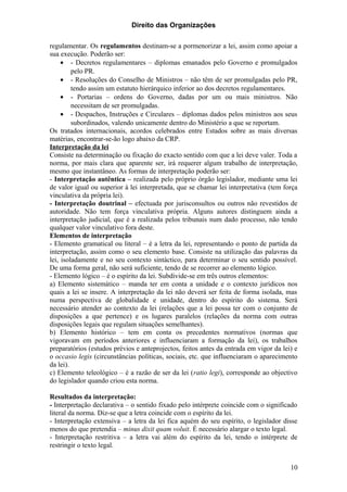 Direito das Organizações

regulamentar. Os regulamentos destinam-se a pormenorizar a lei, assim como apoiar a
sua execução. Poderão ser:
     • - Decretos regulamentares – diplomas emanados pelo Governo e promulgados
         pelo PR.
     • - Resoluções do Conselho de Ministros – não têm de ser promulgadas pelo PR,
         tendo assim um estatuto hierárquico inferior ao dos decretos regulamentares.
     • - Portarias – ordens do Governo, dadas por um ou mais ministros. Não
         necessitam de ser promulgadas.
     • - Despachos, Instruções e Circulares – diplomas dados pelos ministros aos seus
         subordinados, valendo unicamente dentro do Ministério a que se reportam.
Os tratados internacionais, acordos celebrados entre Estados sobre as mais diversas
matérias, encontrar-se-ão logo abaixo da CRP.
Interpretação da lei
Consiste na determinação ou fixação do exacto sentido com que a lei deve valer. Toda a
norma, por mais clara que aparente ser, irá requerer algum trabalho de interpretação,
mesmo que instantâneo. As formas de interpretação poderão ser:
- Interpretação autêntica – realizada pelo próprio órgão legislador, mediante uma lei
de valor igual ou superior à lei interpretada, que se chamar lei interpretativa (tem força
vinculativa da própria lei).
- Interpretação doutrinal – efectuada por jurisconsultos ou outros não revestidos de
autoridade. Não tem força vinculativa própria. Alguns autores distinguem ainda a
interpretação judicial, que é a realizada pelos tribunais num dado processo, não tendo
qualquer valor vinculativo fora deste.
Elementos de interpretação
- Elemento gramatical ou literal – é a letra da lei, representando o ponto de partida da
interpretação, assim como o seu elemento base. Consiste na utilização das palavras da
lei, isoladamente e no seu contexto sintáctico, para determinar o seu sentido possível.
De uma forma geral, não será suficiente, tendo de se recorrer ao elemento lógico.
- Elemento lógico – é o espírito da lei. Subdivide-se em três outros elementos:
a) Elemento sistemático – manda ter em conta a unidade e o contexto jurídicos nos
quais a lei se insere. A interpretação da lei não deverá ser feita de forma isolada, mas
numa perspectiva de globalidade e unidade, dentro do espírito do sistema. Será
necessário atender ao contexto da lei (relações que a lei possa ter com o conjunto de
disposições a que pertence) e os lugares paralelos (relações da norma com outras
disposições legais que regulam situações semelhantes).
b) Elemento histórico – tem em conta os precedentes normativos (normas que
vigoravam em períodos anteriores e influenciaram a formação da lei), os trabalhos
preparatórios (estudos prévios e anteprojectos, feitos antes da entrada em vigor da lei) e
o occasio legis (circunstâncias políticas, sociais, etc. que influenciaram o aparecimento
da lei).
c) Elemento teleológico – é a razão de ser da lei (ratio legi), corresponde ao objectivo
do legislador quando criou esta norma.

Resultados da interpretação:
- Interpretação declarativa – o sentido fixado pelo intérprete coincide com o significado
literal da norma. Diz-se que a letra coincide com o espírito da lei.
- Interpretação extensiva – a letra da lei fica aquém do seu espírito, o legislador disse
menos do que pretendia – minus dixit quam voluit. É necessário alargar o texto legal.
- Interpretação restritiva – a letra vai além do espírito da lei, tendo o intérprete de
restringir o texto legal.


                                                                                       10
 