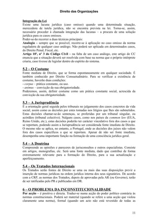 Direito das Organizações

Integração da Lei
Existe uma lacuna jurídica (caso omisso) quando uma determinada situação,
merecedora de tutela jurídica, não se encontra prevista na lei. Torna-se, assim,
necessário proceder à chamada integração das lacunas – a procura de uma solução
jurídica para os casos omissos.
Poder-se-ão recorrer a duas técnicas principais:
Analogia – sempre que se possível, recorre-se à aplicação no caso omisso da norma
reguladora de qualquer caso análogo. Não poderá ser aplicada em determinados casos,
do Direito Penal, Fiscal, etc.
Artigo 10º, nº 3 do Código Civil – na falta de um caso análogo, este artigo do CC
enuncia que a situação deverá ser resolvida com base na norma que o próprio intérprete
criaria, caso tivesse de legislar dentro do espírito do sistema.

5.2 – O Costume
Fonte mediata de Direito, que se forma espontaneamente em qualquer sociedade. É
também conhecido por Direito Consuetudinário. Para se verificar a existência de
costume, haverão duas condições:
- corpus – prática constante, ou uso.
- animus – convicção da sua obrigatoriedade.
Poderemos, assim, definir costume como um prática constante social, acrescida da
convicção da sua obrigatoriedade.

5.3 – A Jurisprudência
É a orientação geral seguida pelos tribunais no julgamento dos casos concretos da vida
social, assim como as decisões por estes tomadas nos litígios que lhes são submetidos.
Estas decisões chamar-se-ão sentenças, se proferidas por um tribunal singular, ou
acórdãos (tribunal colectivo). Nalguns casos, como nos países da common law (EUA,
Reino Unido, etc.), estas decisões poderão ter carácter vinculativo fora dos casos a que
se reportam, podendo assim a Jurisprudência ser considerada fonte imediata de Direito.
O mesmo não se aplica, no entanto, a Portugal, onde as decisões dos juízes não valem
fora dos casos específicos a que se reportam. Apesar de não ser fonte imediata,
desempenha uma importante função na formação de uma consciência jurídica geral.

5.4 – A Doutrina
Compreende as opiniões e pareceres de jurisconsultos e outros especialistas. Consiste
em artigos, monografias, etc. Será uma fonte mediata, dado que contribui de forma
extremamente relevante para a formação do Direito, para a sua actualização e
aperfeiçoamento.

5.4 – Os Tratados Internacionais
Os Tratados serão fontes de Direito se uma ou mais das suas disposições previr a
inserção de normas jurídicas na ordem jurídica interna dos seus signatários. De acordo
com a CRP, as normas dos Tratados, depois de aprovadas pela AR (ou Governo), terão
de ser ratificadas pelo PR e publicadas em DR.

6 – O PROBLEMA DA INCONSTITUCIONALIDADE
Por acção – é positiva e directa. Traduz-se numa acção do poder político contrária às
normas constitucionais. Poderá ser material (quando se refere a uma acção que violou
claramente uma norma), formal (quando um acto não está revestido de todas as


                                                                                     11
 
