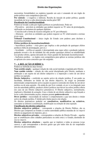 Direito das Organizações

necessárias formalidades) ou orgânica (quando um acto é emanado de um órgão do
poder político sem competência para tal).
Por omissão – é negativa e indirecta. Resulta da inacção do poder político, quando
incumbido de levar a cabo determinadas tarefas pela CRP.
Fiscalização da Constitucionalidade
Poderá ser levada a cabo por órgãos políticos ou jurisdicionais. Pode ser:
- Preventiva – prevêem as entidades que podem requerer ao TC antes da promulgação,
ratificação ou assinatura de qualquer diploma.
- Concreta (sob a forma de recursos dirigidos ao TC por tribunais)
- Abstracta – prevêem as entidades que podem requerer ao TC relativamente a normas
já em vigor.
Tribunal Constitucional – único órgão do Estado com poderes para declarar a
inconstitucionalidade.
Efeitos jurídicos da inconstitucionalidade:
- Inexistência jurídica – vício grave que implica a não produção de quaisquer efeitos
jurídicos (falta de promulgação, por ex.)
- Invalidade – verifica-se quando é desrespeitada uma regra sobre a produção judicial,
podendo revestir a lei de nulidade (lei não produz quaisquer efeitos) ou anulabilidade
(Lei produz efeitos, apenas deixando de o fazer quando for declarada inconstitucional)
- Ineficácia jurídica – os órgãos com competência para aplicar as normas jurídicas não
as aplicam aos casos concretos que vão surgindo.

7 – A RELAÇÃO JURÍDICA
Poderá ser definida de duas formas:
Num sentido amplo – qualquer relação da vida social tutelada e regulada pelo Direito.
Num sentido restrito – relação da vida social disciplinada pelo Direito, mediante a
atribuição a um sujeito de um direito subjectivo e a imposição a outro de um dever
jurídico ou sujeição.
Direito Subjectivo – conferido ao sujeito activo da relação jurídica. É um poder ou
faculdade, atribuídos ao titular de um direito objectivo, de exigir ou pretender
determinado comportamento activo (acção) ou passivo (omissão) do titular de um dever
jurídico ou de uma sujeição . Ou ainda de, por livre vontade, só per si ou integrado num
acto da autoridade pública, produzir efeitos jurídicos inevitáveis na esfera jurídica alheia
(no caso de um Direito subjectivo potestativo). O Direito subjectivo, normalmente,
implicará a liberdade de actuação. Caso o titular de um direito subjectivo seja forçado a
levar a cabo determinadas acções, estamos perante poderes-deveres.
Dever jurídico – necessidade de realizar o comportamento a que tem direito o titular
activo da relação jurídica. É detido pelo titular passivo da relação.
Os direitos potestativos poderão ser constitutivos, modificativos ou extintivos,
consoante se referem à constituição, modificação ou extinção de uma sujeição.
Classificação dos direitos subjectivos
Direitos subjectivos públicos – corresponde a relações de Direito Público, são os
Direitos que competem ao Estado e a outras autoridades pública munidas de ius imperii
(direito ao pagamento de impostos, pex.).
Direitos subjectivos privados – correspondem a relações de Direito Privado – aquelas
que se estabelecem entre cidadãos particulares ou entre estes e o Estado, destituído do
seu ius imperii.
Direitos subjectivos absolutos – aqueles que se impõem a todas as pessoas (erga
omnes), e que correspondem a deveres gerais que por todos têm de ser respeitados
(direitos de personalidade).


                                                                                         12
 