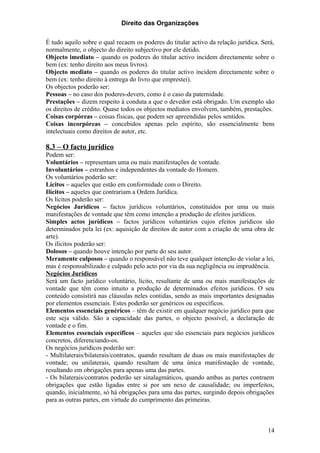 Direito das Organizações

É tudo aquilo sobre o qual recaem os poderes do titular activo da relação jurídica. Será,
normalmente, o objecto do direito subjectivo por ele detido.
Objecto imediato – quando os poderes do titular activo incidem directamente sobre o
bem (ex: tenho direito aos meus livros).
Objecto mediato – quando os poderes do titular activo incidem directamente sobre o
bem (ex: tenho direito à entrega do livro que emprestei).
Os objectos poderão ser:
Pessoas – no caso dos poderes-devers, como é o caso da paternidade.
Prestações – dizem respeito á conduta a que o devedor está obrigado. Um exemplo são
os direitos de crédito. Quase todos os objectos mediatos envolvem, também, prestações.
Coisas corpóreas – coisas físicas, que podem ser apreendidas pelos sentidos.
Coisas incorpóreas – concebidos apenas pelo espírito, são essencialmente bens
intelectuais como direitos de autor, etc.

8.3 – O facto jurídico
Podem ser:
Voluntários – representam uma ou mais manifestações de vontade.
Involuntários – estranhos e independentes da vontade do Homem.
Os voluntários poderão ser:
Lícitos – aqueles que estão em conformidade com o Direito.
Ilícitos – aqueles que contrariam a Ordem Jurídica.
Os lícitos poderão ser:
Negócios Jurídicos – factos jurídicos voluntários, constituídos por uma ou mais
manifestações de vontade que têm como intenção a produção de efeitos jurídicos.
Simples actos jurídicos – factos jurídicos voluntários cujos efeitos jurídicos são
determinados pela lei (ex: aquisição de direitos de autor com a criação de uma obra de
arte).
Os ilícitos poderão ser:
Dolosos – quando houve intenção por parte do seu autor.
Meramente culposos – quando o responsável não teve qualquer intenção de violar a lei,
mas é responsabilizado e culpado pelo acto por via da sua negligência ou imprudência.
Negócios Jurídicos
Será um facto jurídico voluntário, lícito, resultante de uma ou mais manifestações de
vontade que têm como intuito a produção de determinados efeitos jurídicos. O seu
conteúdo consistirá nas cláusulas neles contidas, sendo as mais importantes designadas
por elementos essenciais. Estes poderão ser genéricos ou específicos.
Elementos essenciais genéricos – têm de existir em qualquer negócio jurídico para que
este seja válido. São a capacidade das partes, o objecto possível, a declaração de
vontade e o fim.
Elementos essenciais específicos – aqueles que são essenciais para negócios jurídicos
concretos, diferenciando-os.
Os negócios jurídicos poderão ser:
- Multilaterais/bilaterais/contratos, quando resultam de duas ou mais manifestações de
vontade; ou unilaterais, quando resultam de uma única manifestação de vontade,
resultando em obrigações para apenas uma das partes.
- Os bilaterais/contratos poderão ser sinalagmáticos, quando ambas as partes contraem
obrigações que estão ligadas entre si por um nexo de causalidade; ou imperfeitos,
quando, inicialmente, só há obrigações para uma das partes, surgindo depois obrigações
para as outras partes, em virtude do cumprimento das primeiras.



                                                                                      14
 