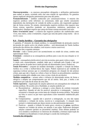 Direito das Organizações

Onerosos/gratuitos – os onerosos pressupõem obrigações e atribuições patrimoniais
para ambas as partes, existindo entre elas uma relação de equivalência. Os gratuitos
apenas implicam obrigações patrimoniais para uma das partes.
Formais/informais – também conhecidos por consensuais/solenes. A maioria dos
negócios jurídicos serão informais ou consensuais, dado que estarão unicamente
dependentes das declarações de vontade de ambas as partes, não requerendo qualquer
tipo de forma externa. No entanto, determinados negócios jurídicos irão requerer uma
forma externa específica (podendo ser documentos autênticos, particulares ou
autenticados). Qualquer negócio que careça da forma externa necessário será nulo.
Entre vivos/mortis causa – a maioria dos negócios jurídicos são estabelecidos entre
vivos, mas outros, como o testamento, exigem que uma das partes esteja morta – são os
mortis causa.

8.4 – Tutela Jurídica – Garantia das obrigações
A garantia, 4º elemento da relação jurídica, é a susceptibilidade de protecção coactiva
da posição do sujeito activo da relação jurídica – será denominada de Tutela Jurídica
(protecção dos direitos dos cidadãos, com recurso a meios coercivos):
As normas têm a seguinte estrutura:
Previsão – toda a norma prevê um acontecimento ou estado de coisas, contém uma
representação futura.
Estatuição – estatuem-se as consequências jurídicas para o caso de essa situação se vir
a verificar.
Sanção – consequência desfavorável, prevista na norma, para quem violou a regra.
A tutela será, essencialmente, estadual, dado que é realizada pelo Estado e não por
privados (apesar de poder haver tutela privada em determinados casos). Poderá ser:
Tutela Preventiva – conjunto de medidas destinadas a impedir a violação da Ordem
Jurídica ou a evitar a inobservância das regras. Poderá expressar-se por medidas de
segurança (colocar pessoas que se consideram perigosas em situação de não praticar
crimes, para que não o façam ou voltem a fazer no futuro) ou procedimentos cautelares
(medidas tomadas pelo cidadão com vista a evitar a lesão de um direito).
Medidas compulsivas – actuam sobre o infractor de determinada norma, de forma a
obrigá-lo a adoptar um comportamento que até ali omitiu. Será, pex, a multa a um
empreiteiro por cada dia de atraso de uma obra.
Tutela repressiva – organização de sanções aplicáveis em consequência da violação de
normas jurídicas. De acordo com a finalidade, as sanções poderão ser:
    a) Reconstitutivas – destina-se a entregar a coisa objecto do contrato (execução
        específica). Quando tal não for possível, procede-se à reintegração – tenta-se
        reconstruir a situação que existia antes da violação da norma jurídica. Tal poderá
        ser feito in natura ou por mero equivalente (valor monetário estabelecido pelo
        tribunal).
    b) Compensatórias – quando não é possível a reintegração, ou esta não repara
        totalmente a violação da norma, recorre-se à compensação. A situação mais
        normal é a indemnização por danos morais ou não patrimoniais (pessoais).
    c) Punitivas – quando a violação foi muito grave, recorre-se às penas, sacrifícios
        impostos ao violador da norma, em atenção à sua culpa. Poderemos distinguir
        sanções corporais (prisão) ou pecuniárias (multas). Estas últimas poderão ser
        civis (tendem a restabelecer os interesses do ofendido), criminais (reprovação do
        violador) ou disciplinares (visam proteger a coesão das instituições).
Garantia das obrigações



                                                                                       15
 