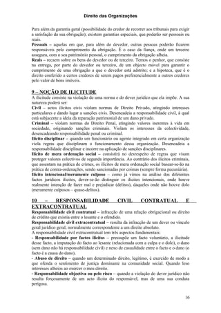 Direito das Organizações

Para além da garantia geral (possibilidade do credor de recorrer aos tribunais para exigir
a satisfação da sua obrigação), existem garantias especiais, que poderão ser pessoais ou
reais.
Pessoais – aquelas em que, para além do devedor, outras pessoas poderão ficarem
responsáveis pelo cumprimento da obrigação. É o caso da fiança, onde um terceiro
assegura, com o seu património pessoal, o cumprimento da obrigação alheia.
Reais – recaem sobre os bens do devedor ou de terceiro. Temos o penhor, que consiste
na entrega, por parte do devedor ou terceiro, de um objecto móvel para garantir o
cumprimento de uma obrigação a que o devedor está adstrito; e a hipoteca, que é o
direito conferido a certos credores de serem pagos preferencialmente a outros credores
pelo valor de bens imóveis.

9 – NOÇÃO DE ILICITUDE
A ilicitude consiste na violação de uma norma e do dever jurídico que ela impõe. A sua
natureza poderá ser:
Civil – actos ilícitos civis violam normas de Direito Privado, atingindo interesses
particulares e dando lugar a sanções civis. Desencadeia a responsabilidade civil, à qual
está subjacente a ideia da reparação patrimonial de um dano privado.
Criminal – violam normas do Direito Penal, atingindo valores inerentes à vida em
sociedade, originando sanções criminais. Violam os interesses da colectividade,
desencadeando responsabilidade penal ou criminal.
Ilícito disciplinar – quando um funcionário ou agente integrado em certa organização
viola regras que disciplinam o funcionamento dessa organização. Desencadeia a
responsabilidade disciplinar e incorre na aplicação de sanções disciplinares.
Ilícito de mera ordenação social – consistirá no desrespeito de regras que visam
proteger valores colectivos de segunda importância. Ao contrário dos ilícitos criminais,
que assentam na prática de crimes, os ilícitos de mera ordenação social basear-se-ão na
prática de contra-ordenações, sendo sancionadas por coimas (sempre forma pecuniária).
Ilícito intencional/meramente culposo – como já vimos na análise dos diferentes
factos jurídicos ilícitos, dever-se-ão distinguir os ilícitos intencionais, onde houve
realmente intenção de fazer mal e prejudicar (delitos), daqueles onde não houve dolo
(meramente culposos – quase-delitos).

10  –  RESPONSABILIDADE                         CIVIL         CONTRATUAL               E
EXTRACONTRATUAL
Responsabilidade civil contratual – infracção de uma relação obrigacional ou direito
de crédito que existia entre o lesante e o ofendido.
Responsabilidade civil extracontratual – resulta da infracção de um dever ou vínculo
geral jurídico geral, normalmente correspondente a um direito absoluto.
A responsabilidade civil extracontratual tem três aspectos fundamentais:
- Responsabilidade por factos ilícitos – pressupõe um facto voluntário, a ilicitude
desse facto, a imputação do facto ao lesante (relacionada com a culpa e o dolo), o dano
(sem dano não há responsabilidade civil) e nexo de casualidade entre o facto e o dano (o
facto é a causa do dano).
- Abuso de direito – quando um determinado direito, legítimo, é exercido de modo a
que ofenda o sentimento de justiça dominante na comunidade social. Quando leso
interesses alheios ao exercer o meu direito.
- Responsabilidade objectiva ou pelo risco – quando a violação do dever jurídico não
resulta forçosamente de um acto ilícito do responsável, mas de uma sua conduta
perigosa.


                                                                                       16
 