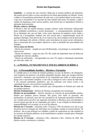 Direito das Organizações

Equidade – é a justiça do caso concreto. Dado que as normas jurídicas são abstractas,
não podem prever todos os casos susceptíveis de serem apresentados ao tribunal. Assim,
e dadas as circunstâncias particulares de cada caso, o juiz poderá afastar-se da norma, se
é que isso o irá permitir ir ao encontro de uma solução mais justa. No entanto, e dado o
sentido da Segurança como certeza jurídica, será normal que os legisladores limitem a
aplicação deste princípio.
Direito, cultura e ideologia
O Direito é obra do espírito humano, produto cultural, sendo fortemente influenciado
pelas realidades económicas e sociais dominantes – e, consequentemente, ideológicas.
Se as ideologias são, por um lado, vistas como alavancas da mudança social, tendo o
Direito de a acompanhar, também este será crucial para a implementação social de
qualquer ideologia. Será através da social engineering, uma complexa teia de processos,
que as ideologias irão utilizar o Direito como instrumento de acção social, utilizando-o
para a consecução dos seus próprio objectivos e para a satisfação das necessidades dos
cidadãos.
Novos ramos do Direito
- Direito do consumo – surgido nos anos 60 (Kennedy), visa proteger os consumidores a
vários níveis.
- Direito do ambiente – surge nos anos 70 e 80, sendo um importante meio de defesa da
qualidade de vida dos cidadãos.
- Direito da informação – salvaguardado nos anos 70, regula a informação transmitida
por televisão, rádio, etc.

2 – A PESSOA, FUNDAMENTO E FIM DA ORDEM JURÍDICA

2.1 – A Personalidade Jurídica – Direitos e Garantias
É a aptidão para se ser titular de relações jurídicas, ou seja, de direitos e de obrigações.
uma exigência da natureza e da própria dignidade humana, dado que assegura direitos
essenciais e absolutos, que necessitam de ser respeitados por todas as outras pessoas.
Surge com o nascimento completo e com vida e extingue-se com a morte do indivíduo.
É um conceito puramente qualitativo, que irá contrastar com outros (como o de
capacidade de gozo e de exercício), já quantitativos.
Direito dos Homem – direitos essenciais que correspondem ao Homem por razão da
sua própria natureza.
Direitos Fundamentais – Direitos do Homem consagrados na Constituição.
Direitos de personalidade – direitos inerentes ao conceito de personalidade jurídica,
detidos por qualquer pessoa humana. São gerais, pois todos os possuem, não
patrimoniais ou pessoais, pois não são susceptíveis de expressão pecuniária (embora a
sua violação possa envolver um reparação monetária) e absolutos, pois correspondem a
deveres gerais que têm de ser respeitados por outros. A sua violação irá desencadear a
responsabilidade civil ou penal, ou só civil do infractor.
Direitos de 1ª Geração – referentes à Rev. Francesa, 1789. Os direitos civis são os que
decorrem da livre actuação dos indivíduos em sociedade, isolada ou colectivamente. Os
políticos são os que atribuem aos cidadãos o poder de cooperarem na vida estadual ou
no exercício de funções públicas, ou de manifestarem a própria vontade para a formação
da vontade colectiva.
Direitos de 2ª Geração – referentes à Rev. Industrial e Rev. Liberais de 1848. São
direitos sociais, económicos e culturais.




                                                                                          3
 