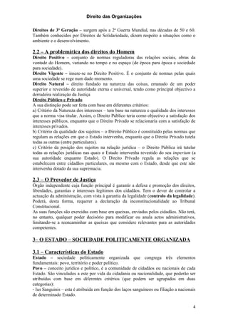 Direito das Organizações

Direitos de 3ª Geração – surgem após a 2ª Guerra Mundial, nas décadas de 50 e 60.
Também conhecidos por Direitos de Solidariedade, dizem respeito a situações como o
ambiente e o desenvolvimento.

2.2 – A problemática dos direitos do Homem
Direito Positivo – conjunto de normas reguladoras das relações sociais, obras da
vontade do Homem, variando no tempo e no espaço (de época para época e sociedade
para sociedade).
Direito Vigente – insere-se no Direito Positivo. É o conjunto de normas pelas quais
uma sociedade se rege num dado momento.
Direito Natural – direito fundado na natureza das coisas, emanado de um poder
superior e revestido de autoridade eterna e universal, tendo como principal objectivo a
derradeira realização da Justiça
Direito Público e Privado
A sua distinção pode ser feita com base em diferentes critérios:
a) Critério da Natureza dos interesses – tem base na natureza e qualidade dos interesses
que a norma visa titular. Assim, o Direito Público teria como objectivo a satisfação dos
interesses públicos, enquanto que o Direito Privado se relacionaria com a satisfação de
interesses privados.
b) Critério da qualidade dos sujeitos – o Direito Público é constituído pelas normas que
regulam as relações em que o Estado intervenha, enquanto que o Direito Privado tutela
todas as outras (entre particulares).
c) Critério da posição dos sujeitos na relação jurídica – o Direito Pública irá tutelar
todas as relações jurídicas nas quais o Estado intervenha revestido do seu imperium (a
sua autoridade enquanto Estado). O Direito Privado regula as relações que se
estabelecem entre cidadãos particulares, ou mesmo com o Estado, desde que este não
intervenha dotado da sua supremacia.

2.3 – O Provedor de Justiça
Órgão independente cuja função principal é garantir a defesa e promoção dos direitos,
liberdades, garantias e interesses legítimos dos cidadãos. Tem o dever de controlar a
actuação da administração, com vista à garantia da legalidade (controlo da legalidade).
Poderá, desta forma, requerer a declaração da inconstitucionalidade ao Tribunal
Constitucional.
As suas funções são exercidas com base em queixas, enviadas pelos cidadãos. Não terá,
no entanto, qualquer poder decisório para modificar ou anula actos administrativos,
limitando-se a reencaminhar as queixas que considere relevantes para as autoridades
competentes.

3– O ESTADO – SOCIEDADE POLITICAMENTE ORGANIZADA

3.1 – Características do Estado
Estado – sociedade politicamente organizada que congrega três elementos
fundamentais: povo, território e poder político.
Povo – conceito jurídico e político, é a comunidade de cidadãos ou nacionais de cada
Estado. São vinculados a este por vida da cidadania ou nacionalidade, que poderão ser
atribuídas com base em diferentes critérios (que podem ser agrupados em duas
categorias):
- Ius Sanguinis – esta é atribuída em função dos laços sanguíneos ou filiação a nacionais
de determinado Estado.

                                                                                       4
 