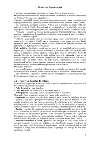 Direito das Organizações

- Ius Soli – a nacionalidade é atribuída em função do local de nascimento.
O direito à nacionalidade é um direito fundamental dos cidadãos. Conceitos semelhantes
ao de “povo” são o de nação e população:
- Nação – comunidade estável, inscrita ou não num determinado espaço geográfica, com
aspirações materiais e espirituais comuns, fundando-se numa história e cultura comuns.
Têm, geralmente, aspirações políticas. Note-se que o conceito de nação pode não
coincidir com o de Estado. Portugal pode ser considerado um Estado-Nação, dado que
corresponde a uma nação portuguesa, mas Espanha já não (Catalunha, País Basco, etc.).
- População – conjunto de pessoas que residem num determinado território. Tem uma
natureza essencialmente demográfica e económica, o que se opõe à natureza política e
jurídica do conceito de povo.
Território – compreendo o solo e o subsolo, o espaço aéreo e o mar territorial, sendo as
zonas sobre as quais o Estado exerce plenamente o seu poder soberano. Farão
igualmente parte do território os navios, aviões e veículos sob bandeira nacional e as
representações diplomáticas noutros países.
Poder político – faculdade exercida por um povo de, por autoridade própria, instituir
órgãos que exerçam com relativa autonomia a jurisdição sobre um território, nele
criando e executando normas jurídicas, usando para efeito os necessários meios de
coacção. Inerente ao conceito de poder político será o de soberania – que se irá
caracterizar por um poder supremo e independente. Supremo pois não está limitado por
nenhum outro na ordem interna de cada Estado, independente pois na ordem
internacional não terá acatar quaisquer normas, a menos que voluntariamente aceites,
estando ao mesmo nível dos poderes supremos dos outros Estados.
O conceito de Estado:
- num sentido restrito – sociedade politicamente organizada, inscrita num determinado
território que lhe é privativo, tendo como características a soberania e independência;
- num sentido lato – incluem-se também Estados não soberanos (Estados federados dos
EUA, Alemanha, Brasil, por exemplo).

3.2 – Poderes e Funções do Estado
Montesquieu alegava que a liberdade só seria possível caso ocorresse a separação dos
três poderes fundamentais do Estado:
- Poder legislativo – o de fazer leis;
- Poder executivo – o de executar as resoluções públicas;
- Poder judicial – o de julgar crimes e diferendos entre os indivíduos.
Os grandes fins e objectivos a atingir pelo Estado serão, também, três:
 - Segurança – o cidadão necessita de ter a certeza que o Estado lhe reconhece direitos
e deveres, e que estes o protegem de eventuais actos que o possam perturbar. A isto
estarão inerentes, uma vez mais, os conceitos de estabilidade e previsibilidade nas
relações jurídicas. Mas a segurança individual não deverá ser o único fim – a segurança
colectiva, protecção do povo face a ameaças exteriores, será também um fim do Estado.
- Justiça – compete-lhe igualmente assegurar a Justiça, garantindo que, ao invés da
força, os conflitos sociais são pacificamente solucionados por um conjunto de regras
que corrijam os desequilíbrios gerados. Uma sociedade organizada sob a égide da
Segurança, mas sem Justiça será uma sociedade totalitária. Assim, a ordem justa será
aquela em que a Segurança, ao serviço da Justiça, permitem a realização do Homem.
- Bem-estar económico e social – promoção das condições de vida, acesso a bens e
serviços essenciais por parte dos cidadãos, etc. Actualmente ganham relevâncias as
funções de preservação do ambiente e do património cultural. O seu fim derradeiro será
assegurar a Justiça, torná-la compatível com a Segurança e ao serviço do bem-estar
económico e social.

                                                                                      5
 