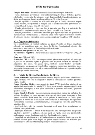 Direito das Organizações

Funções do Estado – desenvolvidas através dos diferentes órgãos do Estado:
- Função política ou governativa – actividade exercida pelos órgãos do Estado que visa
a definição e prossecução dos interesses gerais da comunidade. É a prática dos actos que
define a política geral do país, sendo exercida pelo PR, AR e Governo.
- Função legislativa – consiste na actividade pela qual o Estado cria o seu próprio
Direito Positivo, disciplinando as relações que se estabelecem entre particulares e o
poder público. É exercido pela AR e Governo.
- Função administrativa – tem por fim a execução das leis e a satisfação das
necessidades colectivas que se incubem ao Estado, exercida pelo Governo.
- Função jurisdicional – actividades exercidas por órgãos colocados em posições de
imparcialidade e independência (Tribunais), tendo como objectivo dirimir os conflitos
de interesses públicos e privados, assim como a punição da violação da CRP e das leis.

3.3 – Órgãos de Soberania
São a manifestação da vontade soberana do povo. Poderão ser órgãos singulares,
colegiais ou assembleias que, por força do Direito Constitucional vigente, têm
competência para exercer as funções imputáveis ao Estado.
Presidente da República – CRP, Artº 120º.
Assembleia da República – representativa de todos os cidadãos portugueses. CRP, Artº
147º.
Governo – CRP, Artº 182º.
Tribunais – CRP, Artº 202º. São independentes e apenas estão sujeitos à lei, sendo que
o juiz não se encontra sujeito a qualquer tipo de poder exterior no decorrer do
julgamento dos casos. Os juízes terão, também, inamovibilidade (nomeados
vitaliciamente, não podem ser transferidos, suspensos, promovidos, demitidos, etc. a
menos nos casos previstos pela lei) e irresponsabilidade (não serão responsáveis pelas
decisões que tomam em tribunal)

3.4 – Estado de Direito, Estado Social de Direito
Estado de Direito – aquele em que toda a actuação do poder político está subordinada a
regras jurídicas, com vista a assegurar os direitos e liberdades dos cidadãos perante o
próprio Estado.
Estado Liberal de Direito – surge a partir do século XVIII, atingindo o máximo da sua
popularidade em meados do século XIX. Surge como reacção ao poder despótico do
absolutismo monárquico e zela pelas liberdades e garantias individuais, ignorando
questões sociais.
Estado Social de Direito – é, essencialmente, um resultado natural da ineficácia dos
modelos liberalistas em conter as graves crises sociais que tiveram lugar após as duas
guerras mundiais. Para além das esferas política e económica, o Estado passa
igualmente a intervir na esfera social. Tenta conciliar a manutenção do capitalismo
como sistema económico e, simultaneamente, a consecução do bem-estar geral. Os seus
requisitos são:
- Império da Lei – a lei é a expressão da vontade geral, tendo de ser acatada tanto por
cidadãos como pelo Estado.
- Separação de Poderes – apesar de ser necessária uma separação clara dos poderes
legislativo, executivo e judicial, esta não deve ser rígida, sendo que determinados
órgãos devem exercer funções de controlo e fiscalização sobre outros.
- Legalidade da administração – o Estado submete-se ao próprio Direito que cria. Os
cidadãos lesados pelos actos ilegais do poder, devem recorrer aos tribunais para
anularem esses actos ou obterem compensações pelos danos causados.


                                                                                      6
 