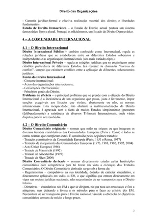 Direito das Organizações

- Garantia jurídico-formal e efectiva realização material dos direitos e liberdades
fundamentais
Estado de Direito Democrático – o Estado de Direito actual postula um sistema
democrático livre e plural. Portugal é, oficialmente, um Estado de Direito Democrático.

4 – A COMUNIDADE INTERNACIONAL

4.1 – O Direito Internacional
Direito Internacional Público – também conhecido como Interestadual, regula as
relações jurídicas que se estabelecem entre os diferentes Estados soberanos e
independentes e as organizações internacionais (dos mais variados tipos).
Direito Internacional Privado – regula as relações jurídicas que se estabelecem entre
cidadãos particulares de diferentes Estados. Irá recorrer às chamadas “normas de
conflito”, sempre que existirem conflitos entre a aplicação de diferentes ordenamentos
jurídicos.
Fontes do Direito Internacional
- Costume internacional:
- Actos das organizações internacionais;
- Convenções Internacionais;
- Princípios gerais do Direito.
Problema de eficácia – o principal problema que se prende com a eficácia do Direito
Internacional é a inexistência de um organismo que possa, justa e livremente, impor
sanções exequíveis aos Estados que violam, abertamente ou não, as normas
internacionais. Esta incapacidade, não obstante a institucionalização do Direito
Internacional, é agravada com o facto de muitos Estados simplesmente ignorarem
(deliberadamente) a existência de diversos Tribunais Internacionais, onde várias
disputas podem ser resolvidas.

4.2 – O Direito Comunitário
Direito Comunitário originário – normas que estão na origem ou que integram os
diversos tratados constitutivos das Comunidades Europeias (Paris e Roma) e todas as
outras normas que completam estes. É constituído pelos seguintes tratados:
- Tratados constitutivos da Comunidade Europeia (Paris, 1951 e Roma, 1957)
- Tratados de alargamento das Comunidades Europeias (1973, 1981, 1986, 1995, 2004)
- Acto Único Europeu (1986)
- Tratado de Maastricht (1992)
- Tratado de Amesterdão (1997)
- Tratado de Nice (2000)
Direito Comunitário derivado – normas directamente criadas pelas Instituições
comunitárias com competência para tal tendo em vista a execução dos Tratados
Comunitários. O Direito Comunitário derivado surge sob a forma de:
- Regulamentos – compulsivos na sua totalidade, dotados de carácter vinculativo, e
directamente aplicáveis em todos os EM, o que significa que entram directamente em
vigor nas ordens jurídicas nacionais, não necessitando de ser transpostos para o Direito
Interno.
- Directivas – vinculativas nos EM a que se dirigem, no que toca aos resultados e fins a
atingirem, mas deixando a forma e os métodos para o fazer ao critério dos EM.
Necessitam de ser transpostas para o Direito nacional, visando a obtenção de objectivos
comunitários comuns de médio e longo prazo.



                                                                                      7
 