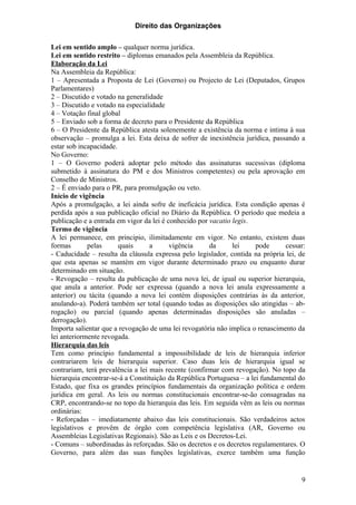 Direito das Organizações

Lei em sentido amplo – qualquer norma jurídica.
Lei em sentido restrito – diplomas emanados pela Assembleia da República.
Elaboração da Lei
Na Assembleia da República:
1 – Apresentada a Proposta de Lei (Governo) ou Projecto de Lei (Deputados, Grupos
Parlamentares)
2 – Discutido e votado na generalidade
3 – Discutido e votado na especialidade
4 – Votação final global
5 – Enviado sob a forma de decreto para o Presidente da República
6 – O Presidente da República atesta solenemente a existência da norma e intima à sua
observação – promulga a lei. Esta deixa de sofrer de inexistência jurídica, passando a
estar sob incapacidade.
No Governo:
1 – O Governo poderá adoptar pelo método das assinaturas sucessivas (diploma
submetido à assinatura do PM e dos Ministros competentes) ou pela aprovação em
Conselho de Ministros.
2 – É enviado para o PR, para promulgação ou veto.
Início de vigência
Após a promulgação, a lei ainda sofre de ineficácia jurídica. Esta condição apenas é
perdida após a sua publicação oficial no Diário da República. O período que medeia a
publicação e a entrada em vigor da lei é conhecido por vacatio legis.
Termo de vigência
A lei permanece, em principio, ilimitadamente em vigor. No entanto, existem duas
formas       pelas      quais      a      vigência     da      lei     pode     cessar:
- Caducidade – resulta da cláusula expressa pelo legislador, contida na própria lei, de
que esta apenas se mantém em vigor durante determinado prazo ou enquanto durar
determinado em situação.
- Revogação – resulta da publicação de uma nova lei, de igual ou superior hierarquia,
que anula a anterior. Pode ser expressa (quando a nova lei anula expressamente a
anterior) ou tácita (quando a nova lei contém disposições contrárias às da anterior,
anulando-a). Poderá também ser total (quando todas as disposições são atingidas – ab-
rogação) ou parcial (quando apenas determinadas disposições são anuladas –
derrogação).
Importa salientar que a revogação de uma lei revogatória não implica o renascimento da
lei anteriormente revogada.
Hierarquia das leis
Tem como princípio fundamental a impossibilidade de leis de hierarquia inferior
contrariarem leis de hierarquia superior. Caso duas leis de hierarquia igual se
contrariam, terá prevalência a lei mais recente (confirmar com revogação). No topo da
hierarquia encontrar-se-á a Constituição da República Portuguesa – a lei fundamental do
Estado, que fixa os grandes princípios fundamentais da organização política e ordem
jurídica em geral. As leis ou normas constitucionais encontrar-se-ão consagradas na
CRP, encontrando-se no topo da hierarquia das leis. Em seguida vêm as leis ou normas
ordinárias:
- Reforçadas – imediatamente abaixo das leis constitucionais. São verdadeiros actos
legislativos e provêm de órgão com competência legislativa (AR, Governo ou
Assembleias Legislativas Regionais). São as Leis e os Decretos-Lei.
- Comuns – subordinadas às reforçadas. São os decretos e os decretos regulamentares. O
Governo, para além das suas funções legislativas, exerce também uma função


                                                                                     9
 