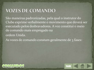 São maneiras padronizadas, pela qual o instrutor do
Clube exprime verbalmente o movimento que deverá ser
executado pelos desbravadores. A voz constitui o meio
de comando mais empregado na
0rdem Unida.
As vozes de comando constam geralmente de 3 fases:




                                       Sair
 