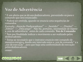 * E um alerta que se dá aos desbravadores, prevenindo-os para o
comando que será enunciado;
* Poderá ser omitida, quando se enuncia uma sequências de
comandos
Exemplo: „Atenção Desbravadores!‟ — „Sentido!‟ — „Direita!‟ —
„Volver!‟ — „Descansar!‟. Nào há, portanto, necessidade de repetir
a „voz de advertência‟ antes de cada comando. Voz de Comando
* Tem por finalidade indicar o movimento a ser realizado pelos
desbravadores;
* Torna-se necessário que o instrutor enuncie este comando de
maneira enérgica, dando um intervalo entre a „voz de comando‟ e a
„voz de execução‟, para que haja uma uniformidade de execução
pelos desbravadores.
cessar;


                                                Sair
 