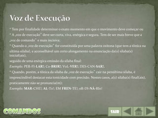 * Tem por finalidade determinar o exato momento em que o movimento deve começar ou
* A „voz de execução‟ deve ser curta, viva, enérgica e segura. Tem de ser mais breve que a
„voz de comando‟ e mais incisiva;
* Quando a „voz de execução‟ for constituída por uma palavra oxítona (que tem a tônica na
ultima silaba), e aconselhável um certo alongamento na enunciação da(s) silaba(s)
inicial(ais),
seguido de uma enérgica emissão da silaba final:
Exemplo: PER-FI-LAR!; C0-BRIR!; V0L-VER!; DES-CAN-SAR!.
* Quando, porém, a tônica da silaba da „voz de execução‟ cair na penúltima silaba, é
imprescindível destacar esta tonicidade com precisão. Nestes casos, a(s) silaba(s) final(ais),
praticamente nào se pronuncia(m):
Exemplo: MAR-CHE!; AL-T0!; EM FREN-TE!; 0R-DI-NÁ-RI0!




                                                                     Sair
 