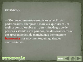 ⇒ São procedimentos e exercícios específicos,
padronizados, enérgicos e marciais, que visam um
melhor controle sobre um determinado grupo de
pessoas, estando estes parados, em deslocamentos ou
em apresentações, de maneira que demonstrem
harmonia nos movimentos, em quaisquer
circunstâncias.




                                       Sair
 