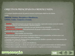 ⇒ O próprio desdobramento da palavra resume os principais objetivos da Ordem
Unida:
ORDEM= Ordem, Disciplina e Obediência;
UNIDA= União, Conjunto e Coesão.

⇒ MORAL: Pela determinação em atender aos comandos, superando muitas vezes até mesmo
necessidades físicas, com honestidade e domínio próprio.
⇒ DISCIPLINA: Pela presteza e atenção com que obedecem aos comandos.
⇒ ESPÍRITO DE UNIDADE: Pela apresentação do grupo e uniformidade na prática dos
exercícios de execução coletiva.
⇒ EFICIÊNCIA: Pela exatidão nas execuções
⇒ Proporcionar meios que permitam os desbravadores serem comandados, se deslocarem e até
mesmo se apresentarem, com ordem, disciplina e beleza.
⇒ Permitir aos Clubes de Desbravadores, participação em desfiles e paradas, como instrumentos de
testemunho e apresentação pública;
⇒ Desenvolver a atenção e a rapidez de obediência;
⇒ Desenvolver a amizade e o desejo de cooperação entre os grupos desnivelados de desbravadores;
⇒ Desenvolver o caráter dos juvenis, ao aprenderem a respeitar os comandos hierárquicos



                                                                          Sair
 