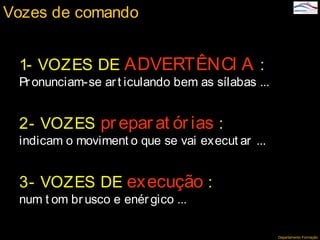Departamento Formação
Vozes de comando
1- VOZES DE ADVERTÊNCI A :
Pr onunciam-se art iculando bem as sílabas ...
2- VOZES preparat ór ias :
indicam o moviment o que se vai execut ar ...
3- VOZES DE execução :
num t om br usco e enér gico ...
 