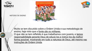 Muito se tem discutido sobre a Ordem Unida e sua metodologia de
ensino, haja visto que a fonte são os militares.
O que não se tem refletido é que trabalhamos com juvenis, e temos
responsabilidade perante Deus de educá-los e instruí-los da melhor
forma possível, mostrando em tudo a natureza de Deus, até mesmo nas
instruções de Ordem Unida.
METODO DE ENSINO
 