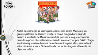 Antes de começar as instruções, conte-lhes sobre Moisés e seu
grande pelotão de Ordem Unida, e como progrediam quando
faziam a vontade de Deus transmitida por ele, e o que acontecia
quando o povo não estava interessado em marchar por Cristo. Traga
versículos que usem termos de ordem unida para eles, essa relação
vai ensiná-los a ver a Ordem Unida por outro ângulo, diferente do
objetivo militar.
 