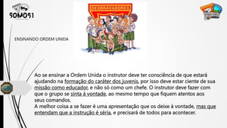 Ao se ensinar a Ordem Unida o instrutor deve ter consciência de que estará
ajudando na formação do caráter dos juvenis, por isso deve estar ciente de sua
missão como educador, e não só como um chefe. O instrutor deve fazer com
que o grupo se sinta à vontade, ao mesmo tempo que fiquem atentos aos
seus comandos.
A melhor coisa a se fazer é uma apresentação que os deixe à vontade, mas que
entendam que a instrução é séria, e precisará de todos para acontecer.
ENSINANDO ORDEM UNIDA
 