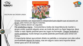 O Auto-controle e ser responsável é indispensável para alguém que vai assumir um
grupo, pelo menos por alguns instantes.
Alguns critérios devem ser seguidos:
Pré estabeleça regras - Conscientize a todos da importância de manter o
grupo unido, quando alguém errar, ao invés de sorrir ou fazer bagunça, deve
voltar o mais rápido possível para seu lugar na formação. Chegar atrasado é
outro problema, muito tempo se perde pedindo permissão para entrar em
forma.
É importante deixar que entrem direto no pelotão, e conversar com eles sobre
pontualidade depois do treino, mas em alguns casos será importe deixar
entrar para servir de exemplo.
DISCIPLINA NA ORDEM UNIDA
 