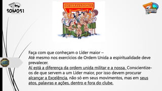 Faça com que conheçam o Líder maior –
Até mesmo nos exercícios de Ordem Unida a espiritualidade deve
prevalecer.
Aí está a diferença da ordem unida militar e a nossa. Conscientize-
os de que servem a um Líder maior, por isso devem procurar
alcançar a Excelência, não só em seus movimentos, mas em seus
atos, palavras e ações, dentro e fora do clube.
 