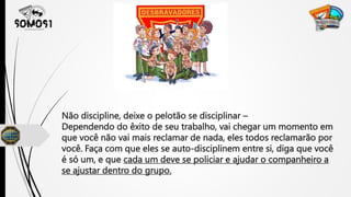Não discipline, deixe o pelotão se disciplinar –
Dependendo do êxito de seu trabalho, vai chegar um momento em
que você não vai mais reclamar de nada, eles todos reclamarão por
você. Faça com que eles se auto-disciplinem entre si, diga que você
é só um, e que cada um deve se policiar e ajudar o companheiro a
se ajustar dentro do grupo.
 