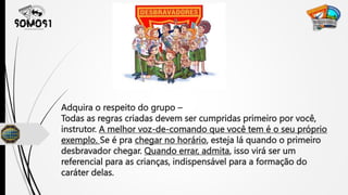Adquira o respeito do grupo –
Todas as regras criadas devem ser cumpridas primeiro por você,
instrutor. A melhor voz-de-comando que você tem é o seu próprio
exemplo. Se é pra chegar no horário, esteja lá quando o primeiro
desbravador chegar. Quando errar, admita, isso virá ser um
referencial para as crianças, indispensável para a formação do
caráter delas.
 