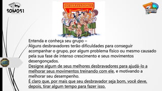 Entenda e conheça seu grupo –
Alguns desbravadores terão dificuldades para conseguir
acompanhar o grupo, por algum problema físico ou mesmo causado
pela sua fase de intenso crescimento e seus movimentos
desengonçados.
Designe algum de seus melhores desbravadores para ajudá-lo a
melhorar seus movimentos treinando com ele, e motivando a
melhorar seu desempenho.
É claro que, por mais que seu desbravador seja bom, você deve,
depois, tirar algum tempo para fazer isso.
 