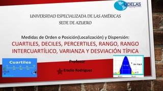 UNIVERSIDAD ESPECIALIZADA DE LAS AMÉRICAS
SEDE DE AZUERO
Medidas de Orden o Posición(Localización) y Dispersión:
CUARTILES, DECILES, PERCERTILES, RANGO, RANGO
INTERCUARTÍLICO, VARIANZA Y DESVIACIÓN TÍPICA
Profesor
Eradio Rodríguez
 