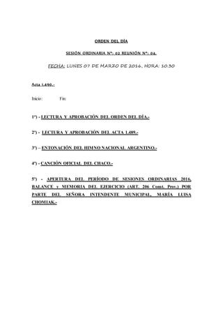 ORDEN DEL DÍA
SESIÓN ORDINARIA Nº: 02 REUNIÓN Nº: 04.
FECHA: LUNES 07 DE MARZO DE 2016, HORA: 10.30
Acta 1.490.-
Inicio: Fin:
1°) - LECTURA Y APROBACIÓN DEL ORDEN DEL DÍA.-
2º) - LECTURA Y APROBACIÓN DEL ACTA 1.489.-
3º) – ENTONACIÓN DEL HIMNO NACIONAL ARGENTINO.-
4º) - CANCIÓN OFICIAL DEL CHACO.-
5º) - APERTURA DEL PERÍODO DE SESIONES ORDINARIAS 2016,
BALANCE y MEMORIA DEL EJERCICIO (ART. 206 Const. Prov.) POR
PARTE DEL SEÑORA INTENDENTE MUNICIPAL, MARÍA LUISA
CHOMIAK.-