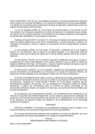 Orden ECD/XX/2017, de X de xxx, que establece las bases y convoca procedimientos selectivos
para el ingreso en el Cuerpo de Maestros, así como para la adquisición de nuevas especialidades,
y se efectúa la convocatoria para la elaboración de listas de aspirantes a desempeñar puestos en
régimen de interinidad en dicho Cuerpo.
La Ley de Cantabria 4/1993, de 10 de marzo, de Función pública, en su artículo 13. Bis.
1.d), atribuye a la Consejería competente en materia de Educación, la competencia para realizar,
en relación con los cuerpos docentes, la convocatoria de las pruebas selectivas y la designación
de los tribunales calificadores, así como para su resolución.
Mediante el Decreto X/2017, de XX de XX, el Consejo de Gobierno de Cantabria aprueba la
oferta de empleo público para el año 2017 correspondiente a cuerpos docentes y autoriza a la
Consejería de Educación, Cultura y Deporte, la convocatoria de los correspondientes procesos
selectivos.
La Ley Orgánica 2/2006, de 3 de mayo, de Educación, modificada por la Ley Orgánica
8/2013, de 9 de diciembre, para la mejora de la calidad educativa, en su disposición adicional
duodécima, prevé que el sistema de ingreso en la función pública docente será el de concurso-
oposición.
El Real Decreto 276/2007, de 23 de febrero, aprueba el Reglamento de ingreso, accesos y
la adquisición de nuevas especialidades en los cuerpos docentes a que se refiere la citada Ley
Orgánica 2/2006 de 3 de mayo, de Educación, y regula el régimen transitorio de ingreso a que se
refiere la disposición transitoria decimoséptima de la citada ley.
El Real Decreto 1594/2011, de 4 de noviembre, establece las especialidades docentes del
Cuerpo de Maestros que desempeñen sus funciones en las etapas de Educación Infantil y de
Educación Primaria reguladas en la Ley Orgánica 2/2006, de 3 de mayo, de Educación.
El artículo 3 del Reglamento de ingreso, accesos y adquisición de nuevas especialidades en
los cuerpos de funcionarios docentes a los que se refiere la Ley Orgánica 2/2006, de 3 de mayo,
de Educación aprobado por el Real Decreto 276/2007, de 23 de febrero, establece que las
administraciones públicas convocantes, una vez aprobadas sus respectivas ofertas de empleo,
procederán a realizar las convocatorias para la provisión de plazas autorizadas en las
mencionadas ofertas de empleo, con sujeción, en todo caso, a las normas de Función Pública que
les sean de aplicación.
En consonancia con lo anteriormente expuesto, y en cumplimiento de lo establecido en los
artículos 9 y siguientes del referido Reglamento, una vez oídas las organizaciones sindicales con
presencia en la Junta de Personal Docente y de acuerdo con lo establecido en la Ley 6/2002, de
10 de diciembre, de Régimen Jurídico del Gobierno y de la Administración de la Comunidad
Autónoma de Cantabria,
DISPONGO:
ARTÍCULO PRIMERO. Convocatoria de procedimientos selectivos para el ingreso en el
cuerpo de Maestros, así como para la adquisición de nuevas especialidades.
Se convocan procedimientos selectivos para el ingreso en el cuerpo de Maestros, así como
para la adquisición de nuevas especialidades, con arreglo a las siguientes bases:
TÍTULO I
PROCEDIMIENTO DE INGRESO Y ACCESOS
Base 1. Normas generales.
1
 