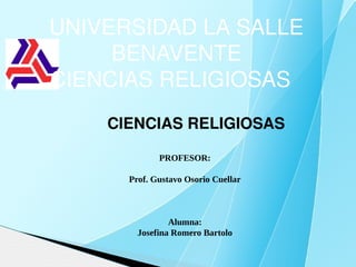 UNIVERSIDAD LA SALLE 
     BENAVENTE
CIENCIAS RELIGIOSAS  
    CIENCIAS RELIGIOSAS

             PROFESOR:

      Prof. Gustavo Osorio Cuellar



                Alumna:
        Josefina Romero Bartolo
 
