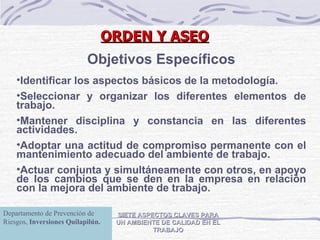 ORDEN Y ASEO SIETE ASPECTOS CLAVES PARA UN AMBIENTE DE CALIDAD EN EL TRABAJO Objetivos Específicos Identificar los aspectos básicos de la metodología. Seleccionar y organizar los diferentes elementos de trabajo. Mantener disciplina y constancia en las diferentes actividades. Adoptar una actitud de compromiso permanente con el mantenimiento adecuado del ambiente de trabajo. Actuar conjunta y simultáneamente con otros, en apoyo de los cambios que se den en la empresa en relación con la mejora del ambiente de trabajo. Departamento de Prevención de Riesgos,  Inversiones Quilapilún. 