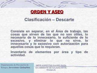 ORDEN Y ASEO SIETE ASPECTOS CLAVES PARA UN AMBIENTE DE CALIDAD EN EL TRABAJO Clasificación – Descarte Consiste en separar, en el Área de trabajo, las cosas que sirven de las que no son útiles, lo necesario de lo innecesario, lo suficiente de lo excesivo, y eliminar lo que no sirve, lo innecesario y lo excesivo con autorización para aquellas cosas que lo requieran. Inventario de elementos por área y tipo de actividad. Departamento de Prevención de Riesgos,  Inversiones Quilapilún. 