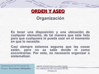 ORDEN Y ASEO SIETE ASPECTOS CLAVES PARA UN AMBIENTE DE CALIDAD EN EL TRABAJO Organización Es tener una disposición y una ubicación de cualquier elemento, de tal manera que este listo para que cualquiera lo pueda usar en el momento en que lo necesite. Casi siempre estamos seguros que las cosas están, pero no se sabe donde ni como encontrarlas. Por esto, es necesario organizar o sistematizar.  Departamento de Prevención de Riesgos,  Inversiones Quilapilún. 