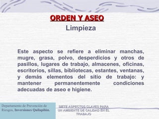 SIETE ASPECTOS CLAVES PARA UN AMBIENTE DE CALIDAD EN EL TRABAJO Limpieza Este aspecto se refiere a eliminar manchas, mugre, grasa, polvo, desperdicios y otros de pasillos, lugares de trabajo, almacenes, oficinas, escritorios, sillas, bibliotecas, estantes, ventanas, y demás elementos del sitio de trabajo: y mantener permanentemente condiciones adecuadas de aseo e higiene. ORDEN Y ASEO Departamento de Prevención de Riesgos,  Inversiones Quilapilún. 