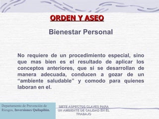 SIETE ASPECTOS CLAVES PARA UN AMBIENTE DE CALIDAD EN EL TRABAJO Bienestar Personal No requiere de un procedimiento especial, sino que mas bien es el resultado de aplicar los conceptos anteriores, que si se desarrollan de manera adecuada, conducen a gozar de un “ambiente saludable” y comodo para quienes laboran en el. ORDEN Y ASEO Departamento de Prevención de Riesgos,  Inversiones Quilapilún. 
