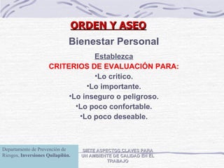 SIETE ASPECTOS CLAVES PARA UN AMBIENTE DE CALIDAD EN EL TRABAJO Bienestar Personal Establezca CRITERIOS DE EVALUACIÓN PARA: Lo critico. Lo importante. Lo inseguro o peligroso. Lo poco confortable. Lo poco deseable. ORDEN Y ASEO Departamento de Prevención de Riesgos,  Inversiones Quilapilún. 