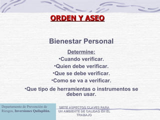 SIETE ASPECTOS CLAVES PARA UN AMBIENTE DE CALIDAD EN EL TRABAJO Bienestar Personal Determine: Cuando verificar. Quien debe verificar. Que se debe verificar. Como se va a verificar. Que tipo de herramientas o instrumentos se deben usar. ORDEN Y ASEO Departamento de Prevención de Riesgos,  Inversiones Quilapilún. 