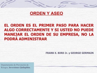 ORDEN Y ASEO EL ORDEN ES EL PRIMER PASO PARA HACER ALGO CORRECTAMENTE Y SI USTED NO PUEDE MANEJAR EL ORDEN DE SU EMPRESA, NO LA PODRÁ ADMINISTRAR FRANK E. BIRD Jr. y GEORGE GERMAIN Departamento de Prevención de Riesgos,  Inversiones Quilapilún. Departamento de Prevención de Riesgos,  Inversiones Quilapilún. 